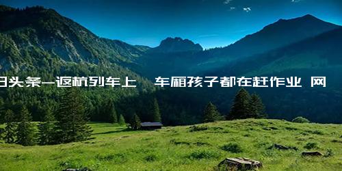 今日头条-返杭列车上一车厢孩子都在赶作业 网友 当年的回忆又开始攻击我